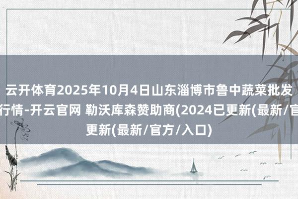 云开体育2025年10月4日山东淄博市鲁中蔬菜批发市集价钱行情-开云官网 勒沃库森赞助商(2024已更新(最新/官方/入口)