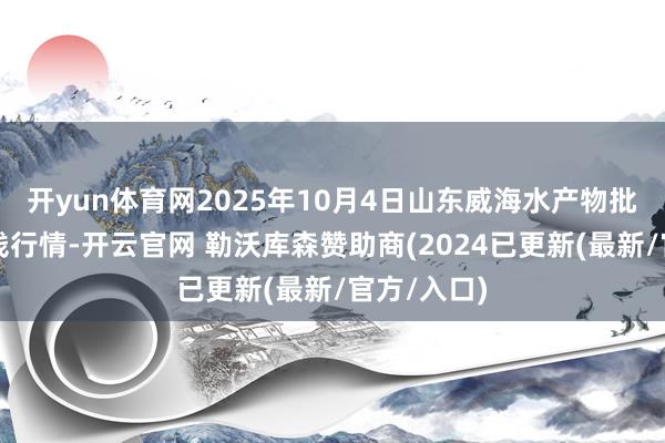开yun体育网2025年10月4日山东威海水产物批发市集价钱行情-开云官网 勒沃库森赞助商(2024已更新(最新/官方/入口)
