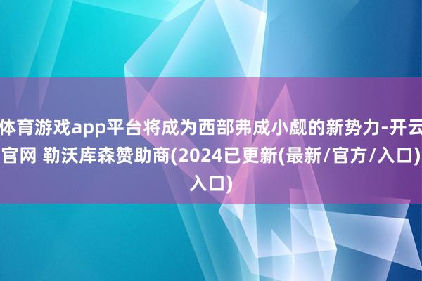 体育游戏app平台将成为西部弗成小觑的新势力-开云官网 勒沃库森赞助商(2024已更新(最新/官方/入口)