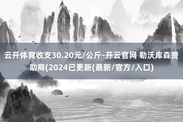 云开体育收支30.20元/公斤-开云官网 勒沃库森赞助商(2024已更新(最新/官方/入口)