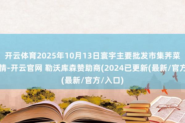 开云体育2025年10月13日寰宇主要批发市集荠菜价钱行情-开云官网 勒沃库森赞助商(2024已更新(最新/官方/入口)