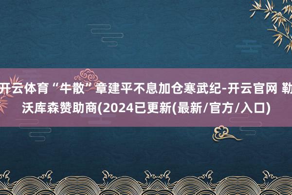 开云体育“牛散”章建平不息加仓寒武纪-开云官网 勒沃库森赞助商(2024已更新(最新/官方/入口)