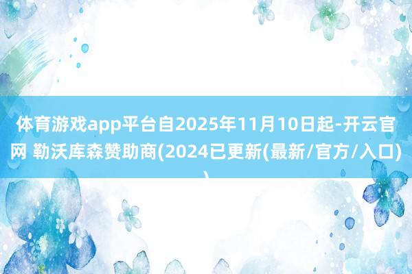 体育游戏app平台自2025年11月10日起-开云官网 勒沃库森赞助商(2024已更新(最新/官方/入口)