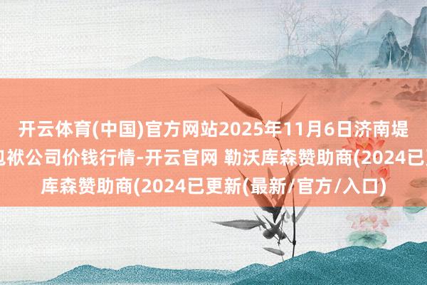 开云体育(中国)官方网站2025年11月6日济南堤口果品批发发展有限包袱公司价钱行情-开云官网 勒沃库森赞助商(2024已更新(最新/官方/入口)