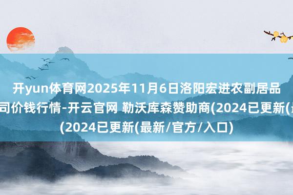 开yun体育网2025年11月6日洛阳宏进农副居品批发市集有限公司价钱行情-开云官网 勒沃库森赞助商(2024已更新(最新/官方/入口)