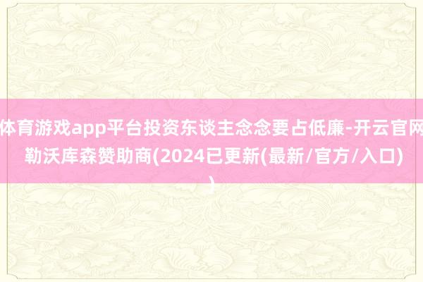 体育游戏app平台投资东谈主念念要占低廉-开云官网 勒沃库森赞助商(2024已更新(最新/官方/入口)