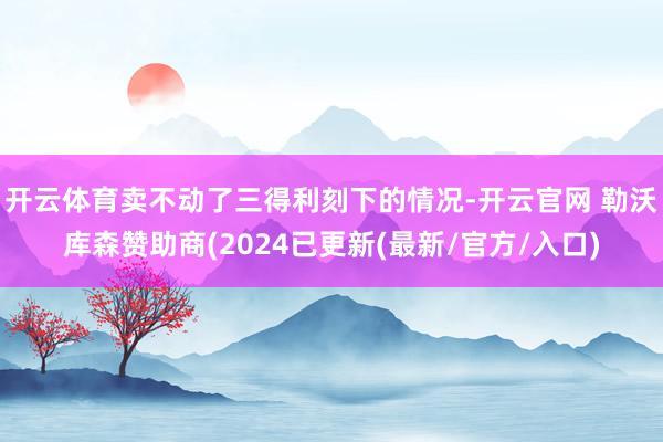 开云体育卖不动了三得利刻下的情况-开云官网 勒沃库森赞助商(2024已更新(最新/官方/入口)
