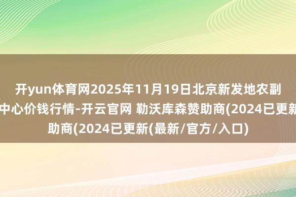 开yun体育网2025年11月19日北京新发地农副居品批发市集信息中心价钱行情-开云官网 勒沃库森赞助商(2024已更新(最新/官方/入口)