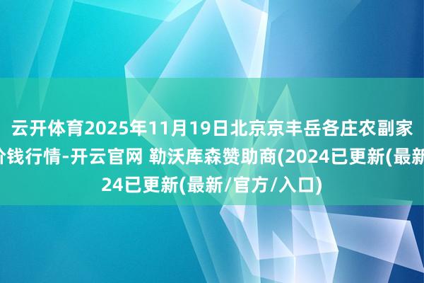 云开体育2025年11月19日北京京丰岳各庄农副家具批发市集价钱行情-开云官网 勒沃库森赞助商(2024已更新(最新/官方/入口)