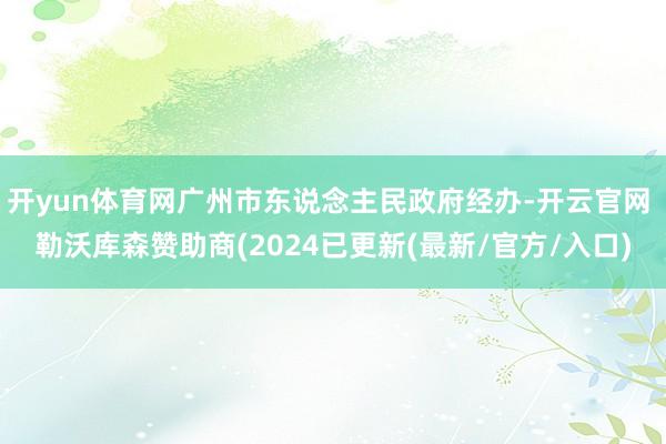 开yun体育网广州市东说念主民政府经办-开云官网 勒沃库森赞助商(2024已更新(最新/官方/入口)
