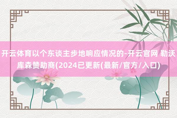 开云体育以个东谈主步地响应情况的-开云官网 勒沃库森赞助商(2024已更新(最新/官方/入口)
