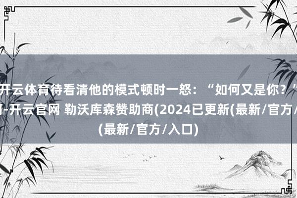 开云体育待看清他的模式顿时一怒:“如何又是你?”“呵呵-开云官网 勒沃库森赞助商(2024已更新(最新/官方/入口)