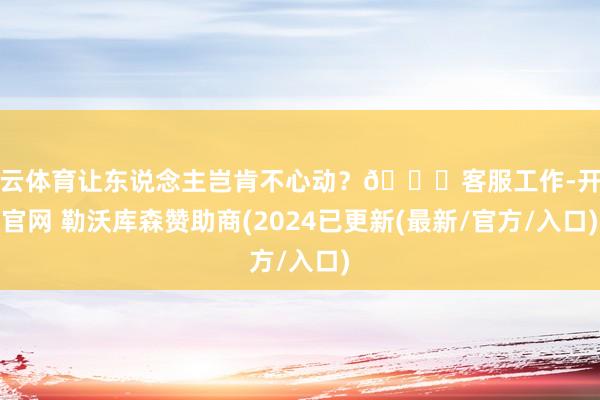 开云体育让东说念主岂肯不心动?💖客服工作-开云官网 勒沃库森赞助商(2024已更新(最新/官方/入口)