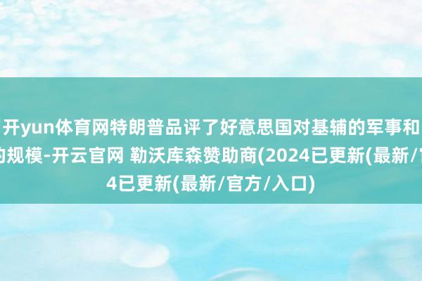 开yun体育网特朗普品评了好意思国对基辅的军事和财政相沿的规模-开云官网 勒沃库森赞助商(2024已更新(最新/官方/入口)