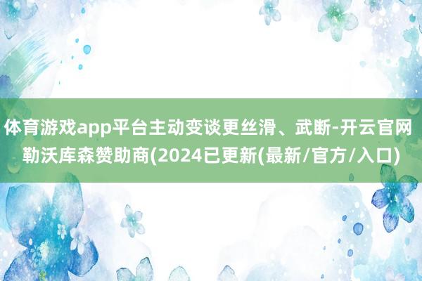 体育游戏app平台主动变谈更丝滑、武断-开云官网 勒沃库森赞助商(2024已更新(最新/官方/入口)
