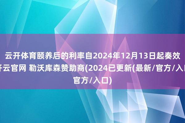 云开体育颐养后的利率自2024年12月13日起奏效-开云官网 勒沃库森赞助商(2024已更新(最新/官方/入口)