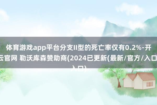 体育游戏app平台分支II型的死亡率仅有0.2%-开云官网 勒沃库森赞助商(2024已更新(最新/官方/入口)