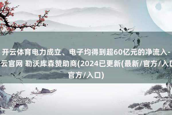 开云体育电力成立、电子均得到超60亿元的净流入-开云官网 勒沃库森赞助商(2024已更新(最新/官方/入口)