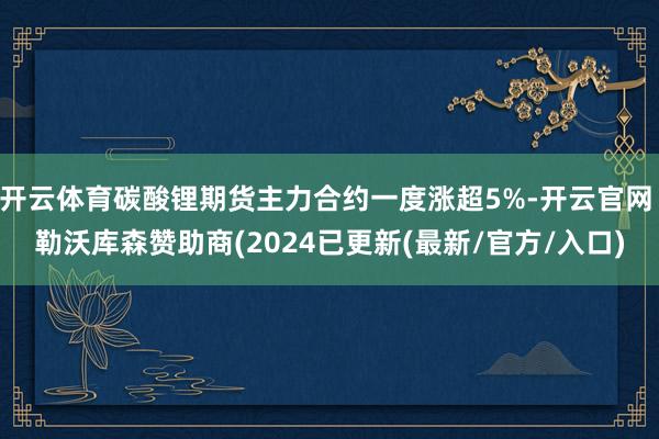 开云体育碳酸锂期货主力合约一度涨超5%-开云官网 勒沃库森赞助商(2024已更新(最新/官方/入口)