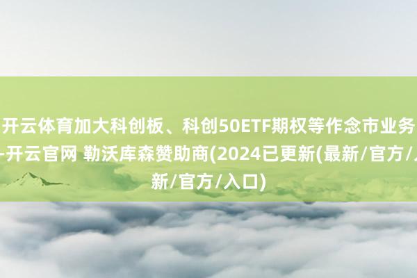 开云体育加大科创板、科创50ETF期权等作念市业务参加-开云官网 勒沃库森赞助商(2024已更新(最新/官方/入口)