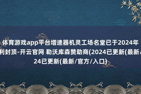 体育游戏app平台增速器机灵工场名堂已于2024年9月11日顺利封顶-开云官网 勒沃库森赞助商(2024已更新(最新/官方/入口)
