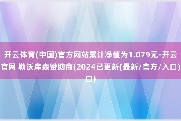 开云体育(中国)官方网站累计净值为1.079元-开云官网 勒沃库森赞助商(2024已更新(最新/官方/入口)
