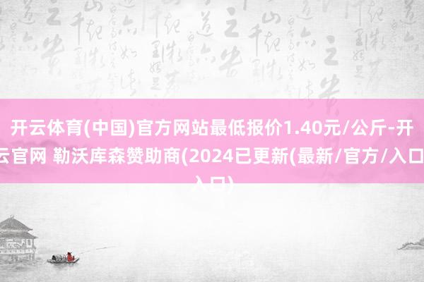 开云体育(中国)官方网站最低报价1.40元/公斤-开云官网 勒沃库森赞助商(2024已更新(最新/官方/入口)
