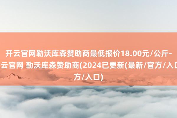 开云官网勒沃库森赞助商最低报价18.00元/公斤-开云官网 勒沃库森赞助商(2024已更新(最新/官方/入口)