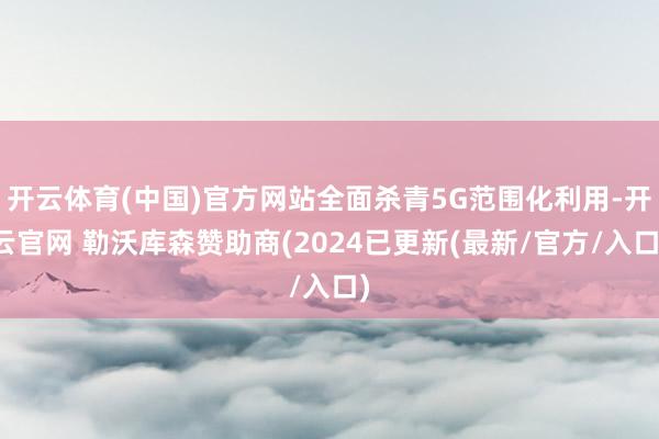 开云体育(中国)官方网站全面杀青5G范围化利用-开云官网 勒沃库森赞助商(2024已更新(最新/官方/入口)