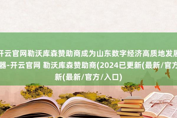 开云官网勒沃库森赞助商成为山东数字经济高质地发展的助推器-开云官网 勒沃库森赞助商(2024已更新(最新/官方/入口)