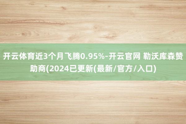 开云体育近3个月飞腾0.95%-开云官网 勒沃库森赞助商(2024已更新(最新/官方/入口)