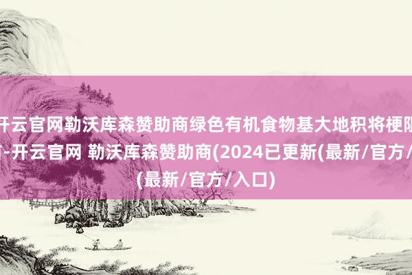 开云官网勒沃库森赞助商绿色有机食物基大地积将梗阻1亿亩-开云官网 勒沃库森赞助商(2024已更新(最新/官方/入口)