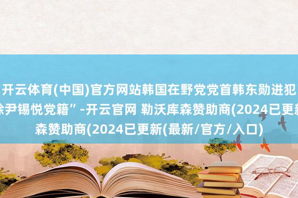 开云体育(中国)官方网站韩国在野党党首韩东勋进犯召开会议征询“开除尹锡悦党籍”-开云官网 勒沃库森赞助商(2024已更新(最新/官方/入口)