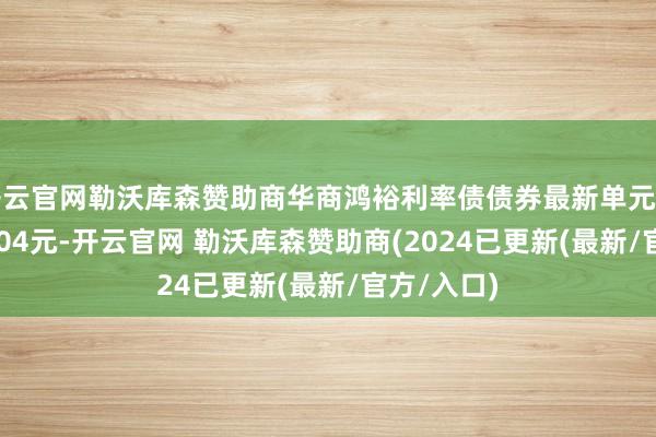 开云官网勒沃库森赞助商华商鸿裕利率债债券最新单元净值为1.0304元-开云官网 勒沃库森赞助商(2024已更新(最新/官方/入口)
