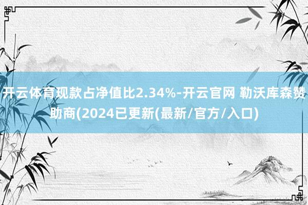 开云体育现款占净值比2.34%-开云官网 勒沃库森赞助商(2024已更新(最新/官方/入口)