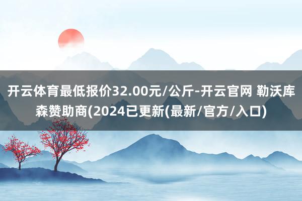 开云体育最低报价32.00元/公斤-开云官网 勒沃库森赞助商(2024已更新(最新/官方/入口)