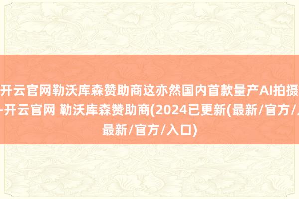 开云官网勒沃库森赞助商这亦然国内首款量产AI拍摄眼镜-开云官网 勒沃库森赞助商(2024已更新(最新/官方/入口)