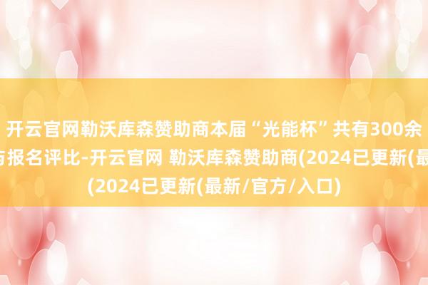 开云官网勒沃库森赞助商本届“光能杯”共有300余家光伏企业参与报名评比-开云官网 勒沃库森赞助商(2024已更新(最新/官方/入口)