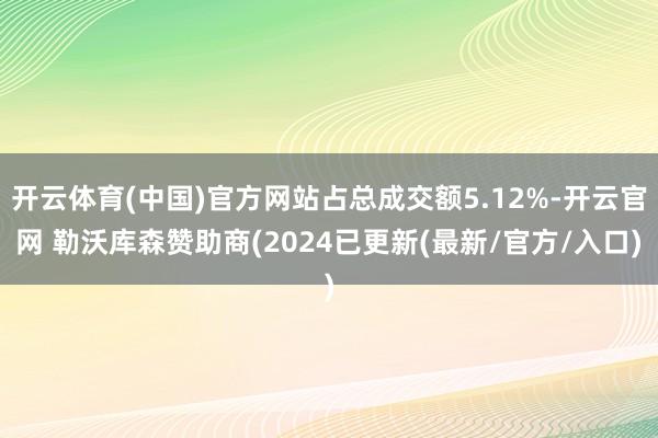 开云体育(中国)官方网站占总成交额5.12%-开云官网 勒沃库森赞助商(2024已更新(最新/官方/入口)