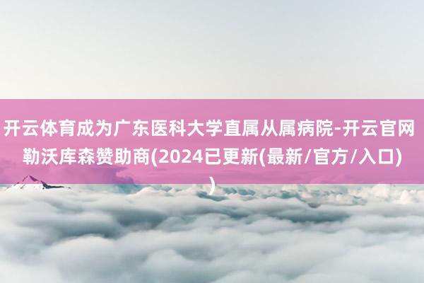 开云体育成为广东医科大学直属从属病院-开云官网 勒沃库森赞助商(2024已更新(最新/官方/入口)