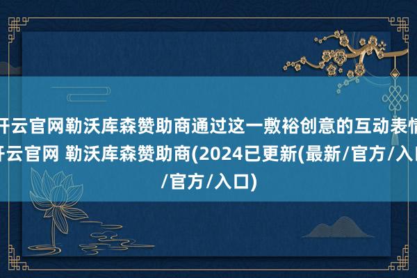 开云官网勒沃库森赞助商通过这一敷裕创意的互动表情-开云官网 勒沃库森赞助商(2024已更新(最新/官方/入口)