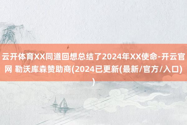 云开体育XX同道回想总结了2024年XX使命-开云官网 勒沃库森赞助商(2024已更新(最新/官方/入口)