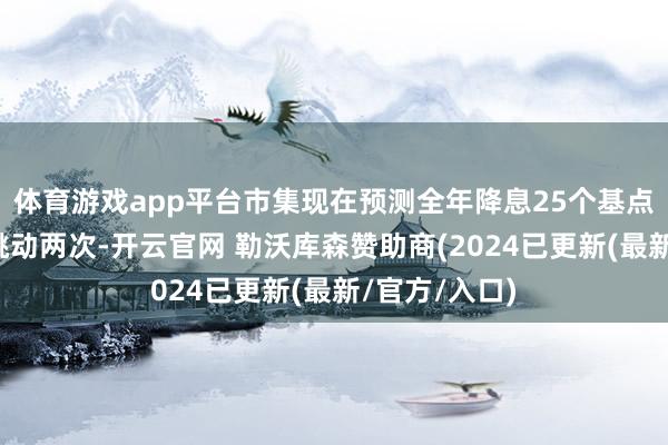 体育游戏app平台市集现在预测全年降息25个基点的幅度不会跳动两次-开云官网 勒沃库森赞助商(2024已更新(最新/官方/入口)
