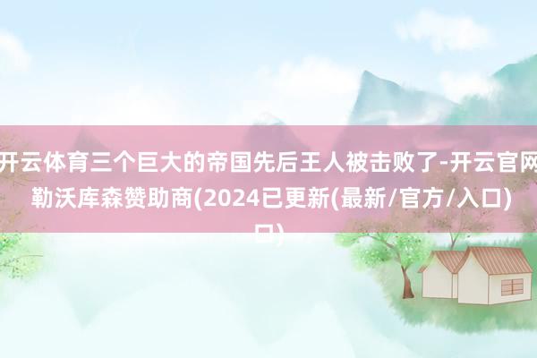 开云体育三个巨大的帝国先后王人被击败了-开云官网 勒沃库森赞助商(2024已更新(最新/官方/入口)