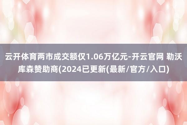 云开体育两市成交额仅1.06万亿元-开云官网 勒沃库森赞助商(2024已更新(最新/官方/入口)
