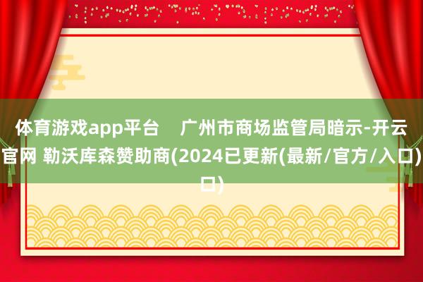 体育游戏app平台    广州市商场监管局暗示-开云官网 勒沃库森赞助商(2024已更新(最新/官方/入口)