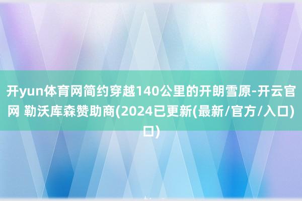 开yun体育网简约穿越140公里的开朗雪原-开云官网 勒沃库森赞助商(2024已更新(最新/官方/入口)