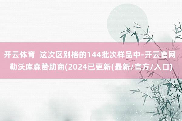 开云体育 这次区别格的144批次样品中-开云官网 勒沃库森赞助商(2024已更新(最新/官方/入口)