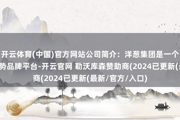 开云体育(中国)官方网站公司简介:洋葱集团是一个新一代的生涯阵势品牌平台-开云官网 勒沃库森赞助商(2024已更新(最新/官方/入口)