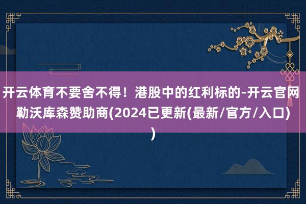 开云体育不要舍不得!港股中的红利标的-开云官网 勒沃库森赞助商(2024已更新(最新/官方/入口)